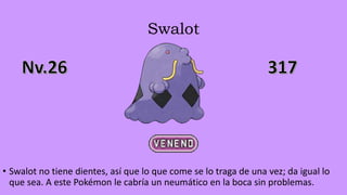 Swalot
• Swalot no tiene dientes, así que lo que come se lo traga de una vez; da igual lo
que sea. A este Pokémon le cabría un neumático en la boca sin problemas.
 