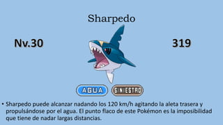 Sharpedo
• Sharpedo puede alcanzar nadando los 120 km/h agitando la aleta trasera y
propulsándose por el agua. El punto flaco de este Pokémon es la imposibilidad
que tiene de nadar largas distancias.
 