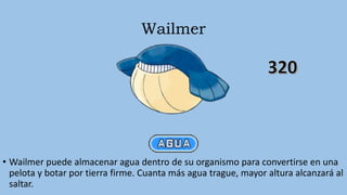 Wailmer
• Wailmer puede almacenar agua dentro de su organismo para convertirse en una
pelota y botar por tierra firme. Cuanta más agua trague, mayor altura alcanzará al
saltar.
 