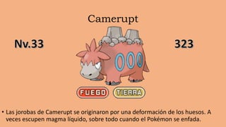 Camerupt
• Las jorobas de Camerupt se originaron por una deformación de los huesos. A
veces escupen magma líquido, sobre todo cuando el Pokémon se enfada.
 