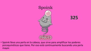 Spoink
• Spoink lleva una perla en la cabeza, que sirve para amplificar los poderes
psicoquinéticos que tiene. Por eso está continuamente buscando una perla
mayor.
 