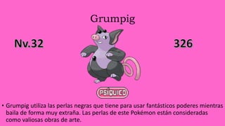 Grumpig
• Grumpig utiliza las perlas negras que tiene para usar fantásticos poderes mientras
baila de forma muy extraña. Las perlas de este Pokémon están consideradas
como valiosas obras de arte.
 