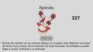 Spinda
• No hay dos Spinda con los mismos dibujos en el pelaje. Este Pokémon se mueve
de forma muy curiosa. Da la impresión de estar mareado. Se tambalea y puede
llegar a causar confusión a su enemigo.
 