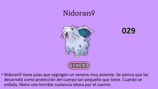 Nidoran♀
• Nidoran♀ tiene púas que segregan un veneno muy potente. Se piensa que las
desarrolló como protección del cuerpo tan pequeño que tiene. Cuando se
enfada, libera una horrible sustancia tóxica por el cuerno.
 