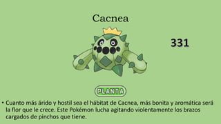 Cacnea
• Cuanto más árido y hostil sea el hábitat de Cacnea, más bonita y aromática será
la flor que le crece. Este Pokémon lucha agitando violentamente los brazos
cargados de pinchos que tiene.
 