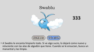 Swablu
• A Swablu le encanta limpiarlo todo. Si ve algo sucio, lo dejará como nuevo y
reluciente con las alas de algodón que tiene. Cuando se le ensucian, busca un
manantial y las limpia.
 