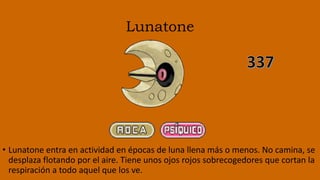 Lunatone
• Lunatone entra en actividad en épocas de luna llena más o menos. No camina, se
desplaza flotando por el aire. Tiene unos ojos rojos sobrecogedores que cortan la
respiración a todo aquel que los ve.
 