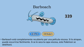 Barboach
• Barboach está completamente recubierto por una película viscosa. Si lo atrapan,
puede escurrirse fácilmente. Si se le seca la capa viscosa, este Pokémon se
debilitará.
 