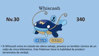 Whiscash
• Si Whiscash entra en estado de cólera salvaje, provoca un temblor sísmico de un
radio de cinco kilómetros. Este Pokémon tiene la habilidad de predecir
terremotos de verdad.
 