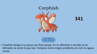 Corphish
• Corphish atrapa a su presa con finas pinzas. En lo referente a comida no es
delicado; se come lo que sea. Tampoco tiene ningún problema en vivir en aguas
sucias.
 