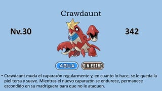 Crawdaunt
• Crawdaunt muda el caparazón regularmente y, en cuanto lo hace, se le queda la
piel tersa y suave. Mientras el nuevo caparazón se endurece, permanece
escondido en su madriguera para que no le ataquen.
 