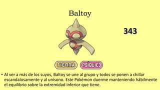 Baltoy
• Al ver a más de los suyos, Baltoy se une al grupo y todos se ponen a chillar
escandalosamente y al unísono. Este Pokémon duerme manteniendo hábilmente
el equilibrio sobre la extremidad inferior que tiene.
 