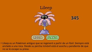 Lileep
• Lileep es un Pokémon antiguo que se regeneró a partir de un fósil. Siempre está
anclado a una roca. Desde su percha inmóvil está el acecho y pendiente de que
no se le escape su presa.
 
