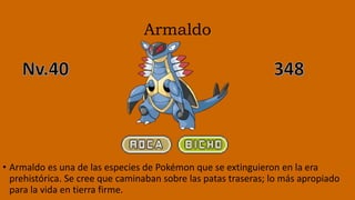 Armaldo
• Armaldo es una de las especies de Pokémon que se extinguieron en la era
prehistórica. Se cree que caminaban sobre las patas traseras; lo más apropiado
para la vida en tierra firme.
 