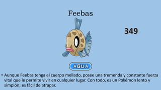 Feebas
• Aunque Feebas tenga el cuerpo mellado, posee una tremenda y constante fuerza
vital que le permite vivir en cualquier lugar. Con todo, es un Pokémon lento y
simplón; es fácil de atrapar.
 