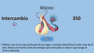 Milotic
• Milotic vive en lo más profundo de los lagos. Cuando intensifica el color rosa de la
piel, libera una fuerte onda de energía que tranquiliza a todo el que tenga el
ánimo alterado.
 