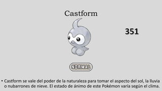 Castform
• Castform se vale del poder de la naturaleza para tomar el aspecto del sol, la lluvia
o nubarrones de nieve. El estado de ánimo de este Pokémon varía según el clima.
 
