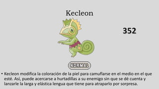 Kecleon
• Kecleon modifica la coloración de la piel para camuflarse en el medio en el que
esté. Así, puede acercarse a hurtadillas a su enemigo sin que se dé cuenta y
lanzarle la larga y elástica lengua que tiene para atraparlo por sorpresa.
 