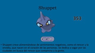 Shuppet
• Shuppet crece alimentándose de sentimientos negativos, como el rencor y la
envidia, que nacen en el corazón de las personas. Se dedica a vagar por las
ciudades en busca del rencor que contamina a la gente.
 