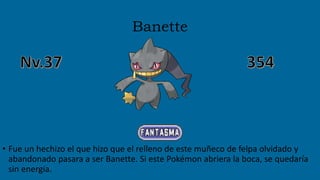 Banette
• Fue un hechizo el que hizo que el relleno de este muñeco de felpa olvidado y
abandonado pasara a ser Banette. Si este Pokémon abriera la boca, se quedaría
sin energía.
 