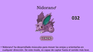 Nidoran♂
• Nidoran♂ ha desarrollado músculos para mover las orejas y orientarlas en
cualquier dirección. De este modo, es capaz de captar hasta el sonido más leve.
 