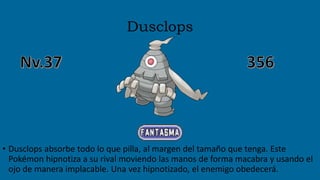 Dusclops
• Dusclops absorbe todo lo que pilla, al margen del tamaño que tenga. Este
Pokémon hipnotiza a su rival moviendo las manos de forma macabra y usando el
ojo de manera implacable. Una vez hipnotizado, el enemigo obedecerá.
 