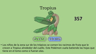Tropius
• Los niños de la zona sur de los trópicos se comen los racimos de fruta que le
crecen a Tropius alrededor del cuello. Este Pokémon vuela batiendo las hojas que
tiene en el lomo como si fueran alas.
 