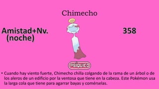 Chimecho
• Cuando hay viento fuerte, Chimecho chilla colgando de la rama de un árbol o de
los aleros de un edificio por la ventosa que tiene en la cabeza. Este Pokémon usa
la larga cola que tiene para agarrar bayas y comérselas.
 