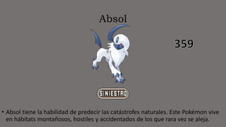 Absol
• Absol tiene la habilidad de predecir las catástrofes naturales. Este Pokémon vive
en hábitats montañosos, hostiles y accidentados de los que rara vez se aleja.
 