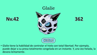 Glalie
• Glalie tiene la habilidad de controlar el hielo con total libertad. Por ejemplo,
puede dejar a su presa totalmente congelada en un instante. Y, una vez helada, la
devora lentamente.
 