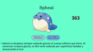 Spheal
• Spheal se desplaza siempre rodando gracias al cuerpo esférico que tiene. Al
comenzar la época glacial, es fácil verle rodando por superficies heladas y
atravesando el mar.
 