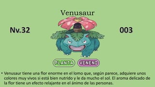 Venusaur
• Venusaur tiene una flor enorme en el lomo que, según parece, adquiere unos
colores muy vivos si está bien nutrido y le da mucho el sol. El aroma delicado de
la flor tiene un efecto relajante en el ánimo de las personas.
 