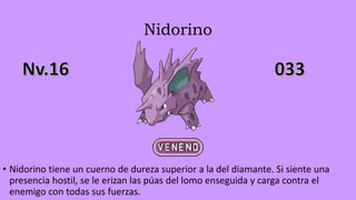 Nidorino
• Nidorino tiene un cuerno de dureza superior a la del diamante. Si siente una
presencia hostil, se le erizan las púas del lomo enseguida y carga contra el
enemigo con todas sus fuerzas.
 