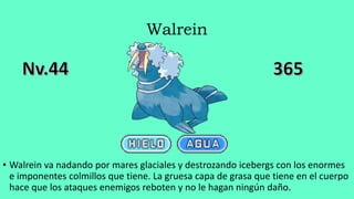 Walrein
• Walrein va nadando por mares glaciales y destrozando icebergs con los enormes
e imponentes colmillos que tiene. La gruesa capa de grasa que tiene en el cuerpo
hace que los ataques enemigos reboten y no le hagan ningún daño.
 