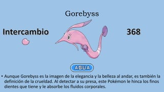 Gorebyss
• Aunque Gorebyss es la imagen de la elegancia y la belleza al andar, es también la
definición de la crueldad. Al detectar a su presa, este Pokémon le hinca los finos
dientes que tiene y le absorbe los fluidos corporales.
 