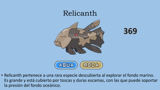 Relicanth
• Relicanth pertenece a una rara especie descubierta al explorar el fondo marino.
Es grande y está cubierto por toscas y duras escamas, con las que puede soportar
la presión del fondo oceánico.
 