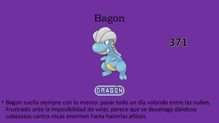 Bagon
• Bagon sueña siempre con lo mismo: pasar todo un día volando entre las nubes.
Frustrado ante la imposibilidad de volar, parece que se desahoga dándose
cabezazos contra rocas enormes hasta hacerlas añicos.
 