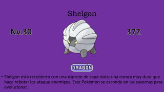 Shelgon
• Shelgon está recubierto con una especie de capa ósea: una coraza muy dura que
hace rebotar los ataque enemigos. Este Pokémon se esconde en las cavernas para
evolucionar.
 