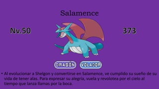 Salamence
• Al evolucionar a Shelgon y convertirse en Salamence, ve cumplido su sueño de su
vida de tener alas. Para expresar su alegría, vuela y revolotea por el cielo al
tiempo que lanza llamas por la boca.
 