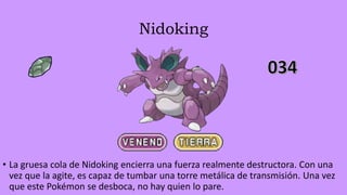 Nidoking
• La gruesa cola de Nidoking encierra una fuerza realmente destructora. Con una
vez que la agite, es capaz de tumbar una torre metálica de transmisión. Una vez
que este Pokémon se desboca, no hay quien lo pare.
 