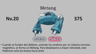 Metang
• Cuando se funden dos Beldum, uniendo los cerebros por un sistema nervioso
magnético, se forma un Metang. Para desplazarse a mayor velocidad, este
Pokémon echa los brazos hacia atrás.
 