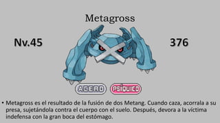 Metagross
• Metagross es el resultado de la fusión de dos Metang. Cuando caza, acorrala a su
presa, sujetándola contra el cuerpo con el suelo. Después, devora a la víctima
indefensa con la gran boca del estómago.
 