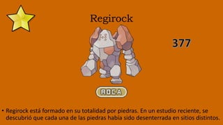Regirock
• Regirock está formado en su totalidad por piedras. En un estudio reciente, se
descubrió que cada una de las piedras había sido desenterrada en sitios distintos.
 