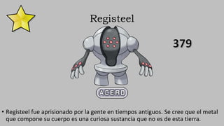 Registeel
• Registeel fue aprisionado por la gente en tiempos antiguos. Se cree que el metal
que compone su cuerpo es una curiosa sustancia que no es de esta tierra.
 