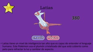 Latias
• Latias tiene un nivel de inteligencia tan alto que es capaz de entender el lenguaje
humano. Este Pokémon usa el plumón cristalizado del que está cubierto como
peto para refractar la luz y cambiar de aspecto.
 