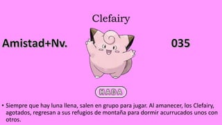 Clefairy
• Siempre que hay luna llena, salen en grupo para jugar. Al amanecer, los Clefairy,
agotados, regresan a sus refugios de montaña para dormir acurrucados unos con
otros.
 