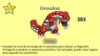 Groudon
• Groudon se sirve de la energía de la naturaleza para realizar su Regresión
Primigenia y recobrar su apariencia primitiva. Con tal poder, puede crear magma
para expandir los continentes.
 