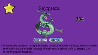 Rayquaza
• Rayquaza ha vivido en la capa de ozono durante millones de años, alimentándose
de meteoritos. La energía de estos meteoritos se acumula en su cuerpo y le
permite megaevolucionar.
 