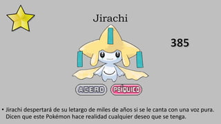 Jirachi
• Jirachi despertará de su letargo de miles de años si se le canta con una voz pura.
Dicen que este Pokémon hace realidad cualquier deseo que se tenga.
 