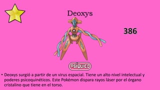 Deoxys
• Deoxys surgió a partir de un virus espacial. Tiene un alto nivel intelectual y
poderes psicoquinéticos. Este Pokémon dispara rayos láser por el órgano
cristalino que tiene en el torso.
 